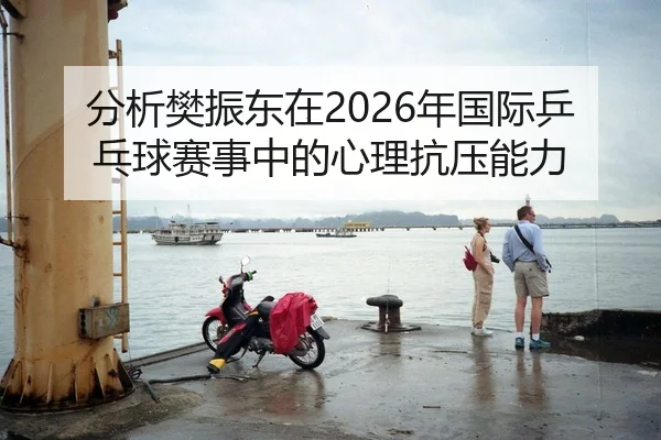 分析樊振东在2026年国际乒乓球赛事中的心理抗压能力