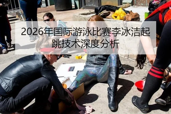 2026年国际游泳比赛李冰洁起跳技术深度分析