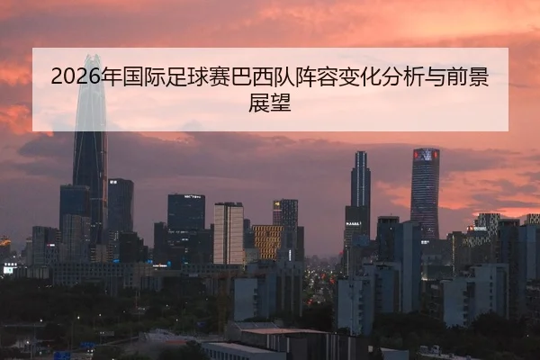 2026年国际足球赛巴西队阵容变化分析与前景展望