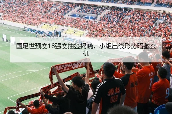 国足世预赛18强赛抽签揭晓，小组出线形势暗藏玄机