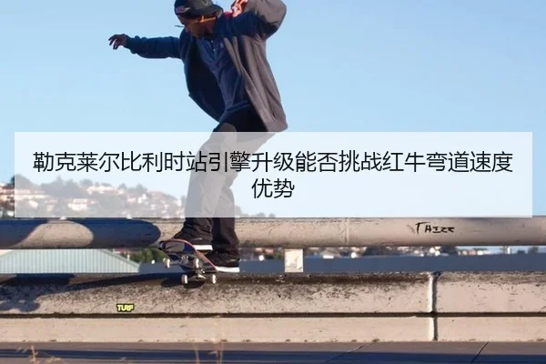 勒克莱尔比利时站引擎升级能否挑战红牛弯道速度优势