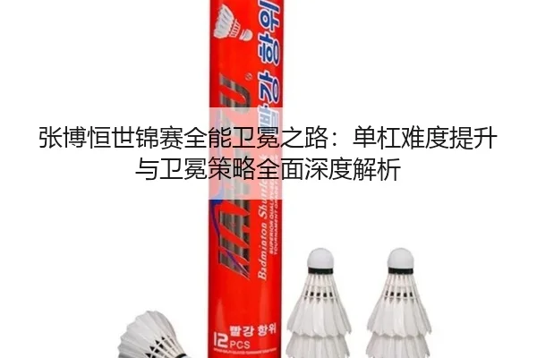 张博恒世锦赛全能卫冕之路：单杠难度提升与卫冕策略全面深度解析